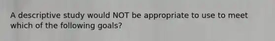 A descriptive study would NOT be appropriate to use to meet which of the following goals?