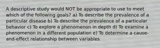 A descriptive study would NOT be appropriate to use to meet which of the following goals? a) To describe the prevalence of a particular disease b) To describe the prevalence of a particular behavior c) To explore a phenomenon in depth d) To examine a phenomenon in a different population e) To determine a cause-and-effect relationship between variables