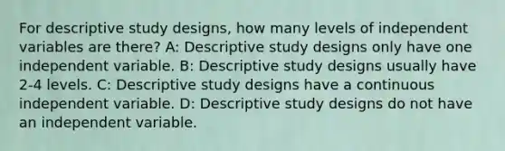 For descriptive study designs, how many levels of independent variables are there? A: Descriptive study designs only have one independent variable. B: Descriptive study designs usually have 2-4 levels. C: Descriptive study designs have a continuous independent variable. D: Descriptive study designs do not have an independent variable.