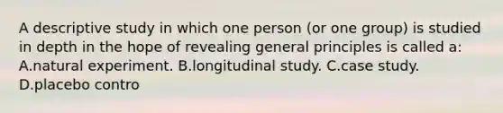 A descriptive study in which one person (or one group) is studied in depth in the hope of revealing general principles is called a: A.natural experiment. B.longitudinal study. C.case study. D.placebo contro