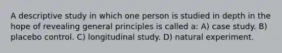 A descriptive study in which one person is studied in depth in the hope of revealing general principles is called a: A) case study. B) placebo control. C) longitudinal study. D) natural experiment.