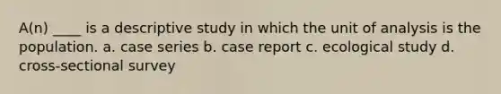 A(n) ____ is a descriptive study in which the unit of analysis is the population. a. case series b. case report c. ecological study d. cross-sectional survey