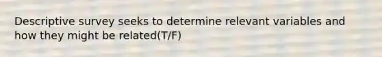 Descriptive survey seeks to determine relevant variables and how they might be related(T/F)