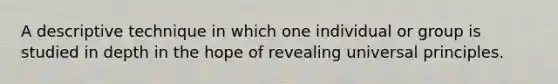 A descriptive technique in which one individual or group is studied in depth in the hope of revealing universal principles.