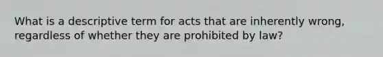 What is a descriptive term for acts that are inherently wrong, regardless of whether they are prohibited by law?