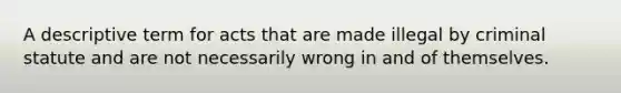 A descriptive term for acts that are made illegal by criminal statute and are not necessarily wrong in and of themselves.