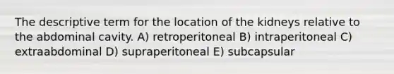 The descriptive term for the location of the kidneys relative to the abdominal cavity. A) retroperitoneal B) intraperitoneal C) extraabdominal D) supraperitoneal E) subcapsular