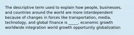 The descriptive term used to explain how people, businesses, and countries around the world are more interdependent because of changes in forces like transportation, media, technology, and global finance is _____. economic growth worldwide integration world growth opportunity globalization