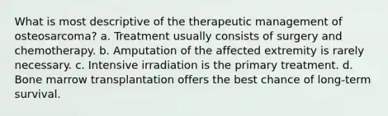 What is most descriptive of the therapeutic management of osteosarcoma? a. Treatment usually consists of surgery and chemotherapy. b. Amputation of the affected extremity is rarely necessary. c. Intensive irradiation is the primary treatment. d. Bone marrow transplantation offers the best chance of long-term survival.