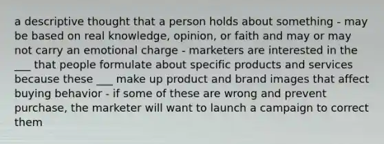 a descriptive thought that a person holds about something - may be based on real knowledge, opinion, or faith and may or may not carry an emotional charge - marketers are interested in the ___ that people formulate about specific products and services because these ___ make up product and brand images that affect buying behavior - if some of these are wrong and prevent purchase, the marketer will want to launch a campaign to correct them