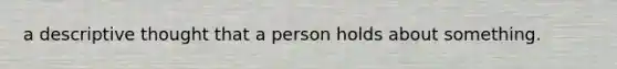 a descriptive thought that a person holds about something.