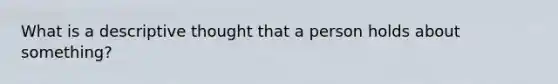 What is a descriptive thought that a person holds about something?