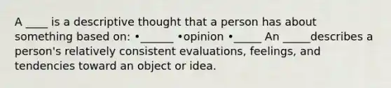 A ____ is a descriptive thought that a person has about something based on: •______ •opinion •_____ An _____describes a person's relatively consistent evaluations, feelings, and tendencies toward an object or idea.