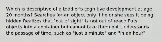 Which is descriptive of a toddler's cognitive development at age 20 months? Searches for an object only if he or she sees it being hidden Realizes that "out of sight" is not out of reach Puts objects into a container but cannot take them out Understands the passage of time, such as "just a minute" and "in an hour"