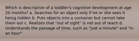 Which is descriptive of a toddler's cognitive development at age 20 months? a. Searches for an object only if he or she sees it being hidden b. Puts objects into a container but cannot take them out c. Realizes that "out of sight" is not out of reach d. Understands the passage of time, such as "just a minute" and "in an hour"