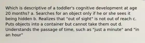 Which is descriptive of a toddler's cognitive development at age 20 months? a. Searches for an object only if he or she sees it being hidden b. Realizes that "out of sight" is not out of reach c. Puts objects into a container but cannot take them out d. Understands the passage of time, such as "just a minute" and "in an hour"