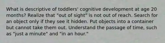 What is descriptive of toddlers' cognitive development at age 20 months? Realize that "out of sight" is not out of reach. Search for an object only if they see it hidden. Put objects into a container but cannot take them out. Understand the passage of time, such as "just a minute" and "in an hour."