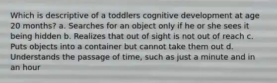 Which is descriptive of a toddlers cognitive development at age 20 months? a. Searches for an object only if he or she sees it being hidden b. Realizes that out of sight is not out of reach c. Puts objects into a container but cannot take them out d. Understands the passage of time, such as just a minute and in an hour