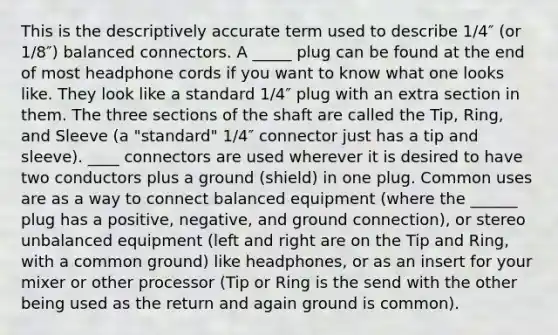 This is the descriptively accurate term used to describe 1/4″ (or 1/8″) balanced connectors. A _____ plug can be found at the end of most headphone cords if you want to know what one looks like. They look like a standard 1/4″ plug with an extra section in them. The three sections of the shaft are called the Tip, Ring, and Sleeve (a "standard" 1/4″ connector just has a tip and sleeve). ____ connectors are used wherever it is desired to have two conductors plus a ground (shield) in one plug. Common uses are as a way to connect balanced equipment (where the ______ plug has a positive, negative, and ground connection), or stereo unbalanced equipment (left and right are on the Tip and Ring, with a common ground) like headphones, or as an insert for your mixer or other processor (Tip or Ring is the send with the other being used as the return and again ground is common).