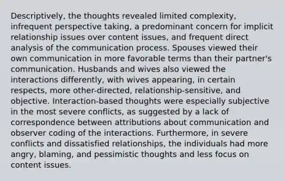 Descriptively, the thoughts revealed limited complexity, infrequent perspective taking, a predominant concern for implicit relationship issues over content issues, and frequent direct analysis of the communication process. Spouses viewed their own communication in more favorable terms than their partner's communication. Husbands and wives also viewed the interactions differently, with wives appearing, in certain respects, more other-directed, relationship-sensitive, and objective. Interaction-based thoughts were especially subjective in the most severe conflicts, as suggested by a lack of correspondence between attributions about communication and observer coding of the interactions. Furthermore, in severe conflicts and dissatisfied relationships, the individuals had more angry, blaming, and pessimistic thoughts and less focus on content issues.