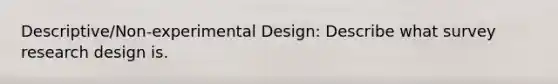 Descriptive/Non-experimental Design: Describe what survey research design is.