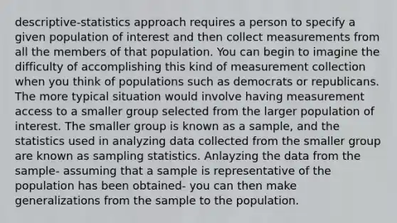 descriptive-statistics approach requires a person to specify a given population of interest and then collect measurements from all the members of that population. You can begin to imagine the difficulty of accomplishing this kind of measurement collection when you think of populations such as democrats or republicans. The more typical situation would involve having measurement access to a smaller group selected from the larger population of interest. The smaller group is known as a sample, and the statistics used in analyzing data collected from the smaller group are known as sampling statistics. Anlayzing the data from the sample- assuming that a sample is representative of the population has been obtained- you can then make generalizations from the sample to the population.