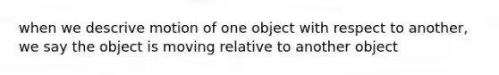 when we descrive motion of one object with respect to another, we say the object is moving relative to another object