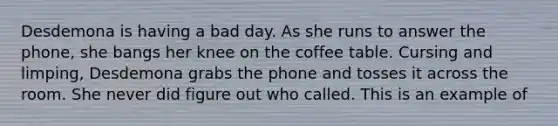 Desdemona is having a bad day. As she runs to answer the phone, she bangs her knee on the coffee table. Cursing and limping, Desdemona grabs the phone and tosses it across the room. She never did figure out who called. This is an example of