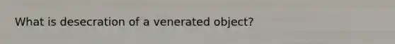 What is desecration of a venerated object?