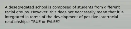 A desegregated school is composed of students from different racial groups. However, this does not necessarily mean that it is integrated in terms of the development of positive interracial relationships: TRUE or FALSE?