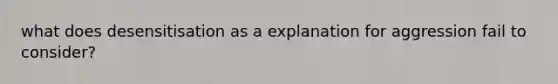 what does desensitisation as a explanation for aggression fail to consider?