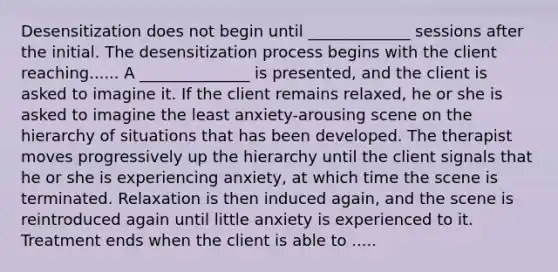 Desensitization does not begin until _____________ sessions after the initial. The desensitization process begins with the client reaching...... A ______________ is presented, and the client is asked to imagine it. If the client remains relaxed, he or she is asked to imagine the least anxiety-arousing scene on the hierarchy of situations that has been developed. The therapist moves progressively up the hierarchy until the client signals that he or she is experiencing anxiety, at which time the scene is terminated. Relaxation is then induced again, and the scene is reintroduced again until little anxiety is experienced to it. Treatment ends when the client is able to .....