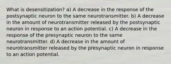 What is desensitization? a) A decrease in the response of the postsynaptic neuron to the same neurotransmitter. b) A decrease in the amount of neurotransmitter released by the postsynaptic neuron in response to an action potential. c) A decrease in the response of the presynaptic neuron to the same neurotransmitter. d) A decrease in the amount of neurotransmitter released by the presynaptic neuron in response to an action potential.