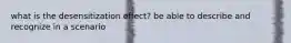 what is the desensitization effect? be able to describe and recognize in a scenario