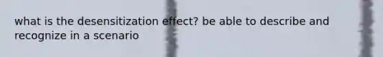 what is the desensitization effect? be able to describe and recognize in a scenario