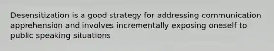 Desensitization is a good strategy for addressing communication apprehension and involves incrementally exposing oneself to public speaking situations