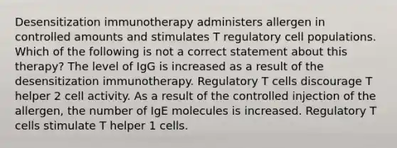 Desensitization immunotherapy administers allergen in controlled amounts and stimulates T regulatory cell populations. Which of the following is not a correct statement about this therapy? The level of IgG is increased as a result of the desensitization immunotherapy. Regulatory T cells discourage T helper 2 cell activity. As a result of the controlled injection of the allergen, the number of IgE molecules is increased. Regulatory T cells stimulate T helper 1 cells.