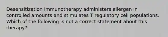 Desensitization immunotherapy administers allergen in controlled amounts and stimulates T regulatory cell populations. Which of the following is not a correct statement about this therapy?