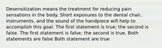 Desensitization means the treatment for reducing pain sensations in the body. Short exposures to the dental chair, instruments, and the sound of the handpiece will help to accomplish this goal. The first statement is true; the second is false. The first statement is false; the second is true. Both statements are false Both statement are true