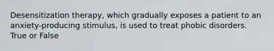 Desensitization therapy, which gradually exposes a patient to an anxiety-producing stimulus, is used to treat phobic disorders. True or False