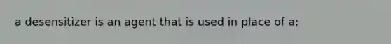 a desensitizer is an agent that is used in place of a: