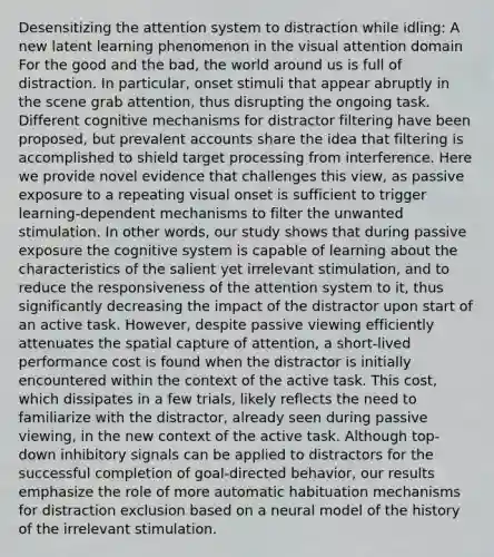 Desensitizing the attention system to distraction while idling: A new latent learning phenomenon in the visual attention domain For the good and the bad, the world around us is full of distraction. In particular, onset stimuli that appear abruptly in the scene grab attention, thus disrupting the ongoing task. Different cognitive mechanisms for distractor filtering have been proposed, but prevalent accounts share the idea that filtering is accomplished to shield target processing from interference. Here we provide novel evidence that challenges this view, as passive exposure to a repeating visual onset is sufficient to trigger learning-dependent mechanisms to filter the unwanted stimulation. In other words, our study shows that during passive exposure the cognitive system is capable of learning about the characteristics of the salient yet irrelevant stimulation, and to reduce the responsiveness of the attention system to it, thus significantly decreasing the impact of the distractor upon start of an active task. However, despite passive viewing efficiently attenuates the spatial capture of attention, a short-lived performance cost is found when the distractor is initially encountered within the context of the active task. This cost, which dissipates in a few trials, likely reflects the need to familiarize with the distractor, already seen during passive viewing, in the new context of the active task. Although top-down inhibitory signals can be applied to distractors for the successful completion of goal-directed behavior, our results emphasize the role of more automatic habituation mechanisms for distraction exclusion based on a neural model of the history of the irrelevant stimulation.