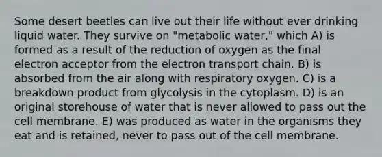 Some desert beetles can live out their life without ever drinking liquid water. They survive on "metabolic water," which A) is formed as a result of the reduction of oxygen as the final electron acceptor from <a href='https://www.questionai.com/knowledge/k57oGBr0HP-the-electron-transport-chain' class='anchor-knowledge'>the electron transport chain</a>. B) is absorbed from the air along with respiratory oxygen. C) is a breakdown product from glycolysis in the cytoplasm. D) is an original storehouse of water that is never allowed to pass out the cell membrane. E) was produced as water in the organisms they eat and is retained, never to pass out of the cell membrane.