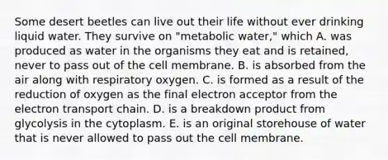 Some desert beetles can live out their life without ever drinking liquid water. They survive on "metabolic water," which A. was produced as water in the organisms they eat and is retained, never to pass out of the cell membrane. B. is absorbed from the air along with respiratory oxygen. C. is formed as a result of the reduction of oxygen as the final electron acceptor from the electron transport chain. D. is a breakdown product from glycolysis in the cytoplasm. E. is an original storehouse of water that is never allowed to pass out the cell membrane.