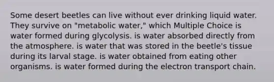 Some desert beetles can live without ever drinking liquid water. They survive on "metabolic water," which Multiple Choice is water formed during glycolysis. is water absorbed directly from the atmosphere. is water that was stored in the beetle's tissue during its larval stage. is water obtained from eating other organisms. is water formed during the electron transport chain.