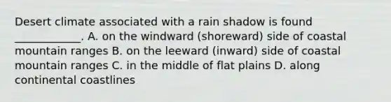 Desert climate associated with a rain shadow is found ____________. A. on the windward (shoreward) side of coastal mountain ranges B. on the leeward (inward) side of coastal mountain ranges C. in the middle of flat plains D. along continental coastlines