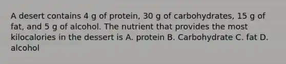 A desert contains 4 g of protein, 30 g of carbohydrates, 15 g of fat, and 5 g of alcohol. The nutrient that provides the most kilocalories in the dessert is A. protein B. Carbohydrate C. fat D. alcohol