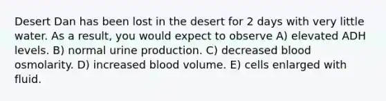 Desert Dan has been lost in the desert for 2 days with very little water. As a result, you would expect to observe A) elevated ADH levels. B) normal urine production. C) decreased blood osmolarity. D) increased blood volume. E) cells enlarged with fluid.