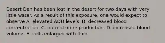 Desert Dan has been lost in the desert for two days with very little water. As a result of this exposure, one would expect to observe A. elevated ADH levels. B. decreased blood concentration. C. normal urine production. D. increased blood volume. E. cells enlarged with fluid.