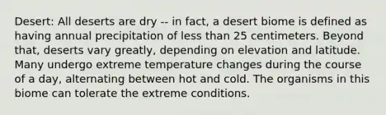 Desert: All deserts are dry -- in fact, a desert biome is defined as having annual precipitation of less than 25 centimeters. Beyond that, deserts vary greatly, depending on elevation and latitude. Many undergo extreme temperature changes during the course of a day, alternating between hot and cold. The organisms in this biome can tolerate the extreme conditions.